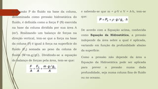 A pressão P do fluido na base da coluna,
denominada como pressão hidrostática do
fluido, é definida como a força F (N) exercida
na base da coluna dividida por sua área A
(m2
). Realizando um balanço de forças na
direção vertical, tem-se que a força na base
da coluna (F) é igual à força na superfície do
fluido (F0) somada ao peso da coluna de
fluido (W=m.g/gC). Dividindo-se a equação
do balanço de forças pela área, tem-se que:
e sabendo-se que m = ρ V e V = A h, tem-se
⋅ ⋅
que:
De acordo com a Equação acima, conhecida
como Equação da Hidrostática, a pressão
independe da área sobre a qual é aplicada,
variando em função da profundidade abaixo
da superfície.
Como a pressão não depende da área a
Equação da Hidrostática pode ser aplicada
para prever a pressão numa dada
profundidade, seja numa coluna fina de fluido
ou no oceano.
 