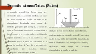 Pressão atmosférica (Patm)
A pressão atmosférica (Patm) pode ser
entendida como a pressão medida na base
de uma coluna de fluido, no caso o ar
atmosférico, localizada num ponto de
medida qualquer, por exemplo, ao nível do
mar. A pressão no topo dessa coluna de ar é
igual a zero e ρ e g são valores médios da
massa específica do ar e da aceleração da
gravidade entre o topo da atmosfera e o
ponto de medida. A Patm foi primeiramente
quantificada pelo cientista italiano
Evangelista Torricelli (1608-1647).
A pressão atmosférica varia em função da
altitude e com as condições atmosféricas.
A diminuição da pressão atmosférica, num
dado local, está diretamente relacionada
com a ocorrência de precipitação (chuva).
Define-se dois tipos de pressão
atmosférica, a local e a padrão.
 