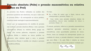Pressão absoluta (Pabs) e pressão manométrica ou relativa
(Pman ou Prel)
As pressões dos fluidos utilizadas na análise dos
processos químicos são absolutas, em que o valor zero
de pressão (Pabs = 0) corresponde ao vácuo perfeito,
condição ainda inatingível experimentalmente.
Ocorre que os equipamentos de medida de pressão
não medem a pressão absoluta (Pabs), e sim a pressão
manométrica (Pman) ou relativa (Prel), gauge em
inglês. Em outras palavras, enquanto a pressão
absoluta (Pabs) é relativa ao vácuo perfeito ou
apresenta valor mínimo igual a zero, a pressão
manométrica (Pman) é medida em relação à pressão
atmosférica (Patm).
Ou seja,
 Se a Pabs for maior que a Patm, tem-se uma
sobrepressão e, portanto, Pman > 0.
 Caso tenha uma pressão absoluta abaixo da
atmosférica, tem-se uma condição de vácuo e,
portanto, Pman < 0.
É comum, portanto, referir-se a pressões manométricas
negativas (pressões absolutas menores que a
atmosférica), como quantidades positivas de vácuo.
Porém, tanto na condição de sobrepressão quanto na
condição de vácuo, a pressão absoluta é sempre maior
que zero (Pabs > 0), pois Pabs é relativa ao vácuo
perfeito. Desta forma, tem-se em qualquer condição que:
 
