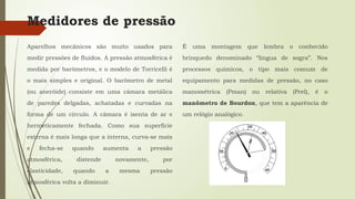 Medidores de pressão
Aparelhos mecânicos são muito usados para
medir pressões de fluidos. A pressão atmosférica é
medida por barômetros, e o modelo de Torricelli é
o mais simples e original. O barômetro de metal
(ou aneróide) consiste em uma câmara metálica
de paredes delgadas, achatadas e curvadas na
forma de um círculo. A câmara é isenta de ar e
hermeticamente fechada. Como sua superfície
externa é mais longa que a interna, curva-se mais
e fecha-se quando aumenta a pressão
atmosférica, distende novamente, por
elasticidade, quando a mesma pressão
atmosférica volta a diminuir.
É uma montagem que lembra o conhecido
brinquedo denominado “língua de sogra”. Nos
processos químicos, o tipo mais comum de
equipamento para medidas de pressão, no caso
manométrica (Pman) ou relativa (Prel), é o
manômetro de Bourdon, que tem a aparência de
um relógio analógico.
 