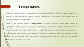 Temperatura
Segundo o famoso físico e matemático escocês Maxwell (1831-1879), a temperatura de um
corpo é a medida do seu estado térmico considerado em relação a sua capacidade de
transferir calor a outros corpos.
Pode-se, no entanto, definir a temperatura de uma substância num dado estado de
agregação (sólido, líquido ou gasoso), como sendo a medida da energia cinética média de
suas moléculas. Como não há meios de se medir diretamente essa energia, a temperatura é
quantificada indiretamente em função de alguma propriedade física da substância, cujo
valor está diretamente relacionado com a temperatura em que se encontra a substância
(FELDER & ROUSSEAU, 2005).
 