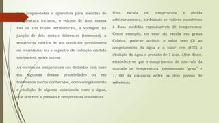 Tais propriedades e aparelhos para medidas de
temperatura incluem, o volume de uma massa
fixa de um fluido (termômetro), a voltagem na
junção de dois metais diferentes (termopar), a
resistência elétrica de um condutor (termômetro
de resistência) ou o espectro de radiação emitida
(pirômetro), entre outros.
As escalas de temperatura são definidas com base
em algumas dessas propriedades ou em
fenômenos físicos conhecidos, como congelamento
e ebulição de alguma substância como a água,
que ocorrem a pressão e temperatura constantes
Uma escala de temperatura é obtida
arbitrariamente, atribuindo-se valores numéricos
à duas medidas reproduzíveis de temperatura.
Como exemplo, no caso da escala em graus
Celsius, pode-se atribuir o valor zero (0) ao
congelamento da água e o valor cem (100) à
ebulição da água a pressão de 1 atm. Além disso,
estabelece-se que o comprimento do intervalo da
unidade de temperatura, denominado “grau” é
1/100 da distância entre os dois pontos de
referência.
 