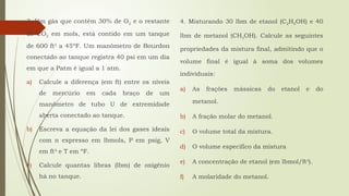 3. Um gás que contém 30% de O2 e o restante
de CO2 em mols, está contido em um tanque
de 600 ft3
a 45ºF. Um manômetro de Bourdon
conectado ao tanque registra 40 psi em um dia
em que a Patm é igual a 1 atm.
a) Calcule a diferença (em ft) entre os níveis
de mercúrio em cada braço de um
manômetro de tubo U de extremidade
aberta conectado ao tanque.
b) Escreva a equação da lei dos gases ideais
com n expresso em lbmols, P em psig, V
em ft3
e T em ºF.
c) Calcule quantas libras (lbm) de oxigênio
há no tanque.
4. Misturando 30 lbm de etanol (C2H5OH) e 40
lbm de metanol (CH3OH). Calcule as seguintes
propriedades da mistura final, admitindo que o
volume final é igual à soma dos volumes
individuais:
a) As frações mássicas do etanol e do
metanol.
b) A fração molar do metanol.
c) O volume total da mistura.
d) O volume específico da mistura
e) A concentração de etanol (em lbmol/ft3
).
f) A molaridade do metanol.
 