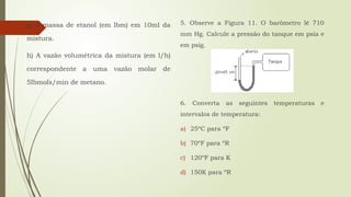 g) A massa de etanol (em lbm) em 10ml da
mistura.
h) A vazão volumétrica da mistura (em l/h)
correspondente a uma vazão molar de
5lbmols/min de metano.
5. Observe a Figura 11. O barômetro lê 710
mm Hg. Calcule a pressão do tanque em psia e
em psig.
6. Converta as seguintes temperaturas e
intervalos de temperatura:
a) 25ºC para ºF
b) 70ºF para ºR
c) 120ºF para K
d) 150K para ºR
 