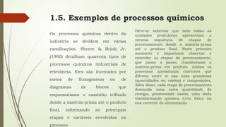 1.5. Exemplos de processos químicos
Os processos químicos dentro da
indústria se dividem em várias
ramificações. Shreve & Brink Jr.
(1980) detalham quarenta tipos de
processos químicos industriais de
relevância. Eles são ilustrados por
meios de fluxogramas ou de
diagramas de blocos que
esquematizam o caminho trilhado
desde a matéria-prima até o produto
final, informando as principais
etapas e variáveis envolvidas no
processo.
Deve-se informar que nem todas as
unidades produtoras apresentam a
mesma sequência de etapas de
processamento desde a matéria-prima
até o produto final. Neste primeiro
momento é importante observar e
entender as etapas de processamento,
que passo a passo, transformam a
matéria-prima em produto. Ambos os
processos apresentam correntes que
diferem entre si nas suas grandezas
(quantidades ou vazões) e composições.
Além disso, cada etapa de processamento
demanda uma certa quantidade de
energia, promovendo assim, uma dada
transformação química e/ou física na
sua corrente de alimentação
 