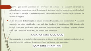  Observe que nesse processo de produção de açúcar a sacarose (C12H22O11),
originalmente presente na cana-de-açúcar, é a mesma espécie presente no produto final
(açúcar seco), ou seja, o processo químico não envolveu uma transformação química da
molécula original.
 Já no processo de fabricação do etanol ocorrem transformações bioquímicas. A sacarose
presente no caldo clarificado e no mel final (melaço) é inicialmente hidrolisada pela
enzima invertase produzida pela levedura Saccharomyces cerevisiae, gerando glicose
(C6H12O6 ) e frutose (C6H12O6), de acordo com a equação :
 Na sequência, a própria levedura converte a glicose e a frutose (açúcares redutores) em
etanol (C2H5OH) e dióxido de carbono (CO2), de acordo com a equação:
 