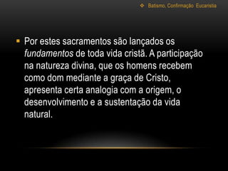  Batismo, Confirmação Eucaristia




 Por estes sacramentos são lançados os
  fundamentos de toda vida cristã. A participação
  na natureza divina, que os homens recebem
  como dom mediante a graça de Cristo,
  apresenta certa analogia com a origem, o
  desenvolvimento e a sustentação da vida
  natural.
 