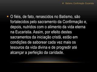  O fiéis, de fato, renascidos no Batismo, são
  fortalecidos pelo sacramento da Confirmação e,
  depois, nutridos com o alimento da vida eterna
  na Eucaristia. Assim, por efeito destes
  sacramentos da iniciação cristã, estão em
  condições de saborear cada vez mais os
  tesouros da vida divina e de progredir até
  alcançar a perfeição da caridade.
 