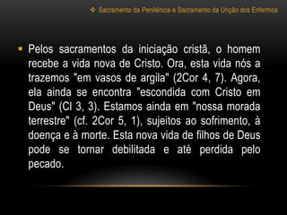  Sacramento da Penitência e Sacramento da Unção dos Enfermos




 Pelos sacramentos da iniciação cristã, o homem
  recebe a vida nova de Cristo. Ora, esta vida nós a
  trazemos "em vasos de argila" (2Cor 4, 7). Agora,
  ela ainda se encontra "escondida com Cristo em
  Deus" (Cl 3, 3). Estamos ainda em "nossa morada
  terrestre" (cf. 2Cor 5, 1), sujeitos ao sofrimento, à
  doença e à morte. Esta nova vida de filhos de Deus
  pode se tornar debilitada e até perdida pelo
  pecado.
 