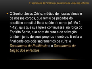  Sacramento da Penitência e Sacramento da Unção dos Enfermos



 O Senhor Jesus Cristo, médico de nossas almas e
  de nossos corpos, que remiu os pecados do
  paralítico e restitui-lhe a saúde do corpo (cf. Mc 2,
  1-12), quis que sua Igreja continuasse, na força do
  Espírito Santo, sua obra de cura e de salvação,
  também junto de seus próprios membros. É esta a
  finalidade dos dois sacramentos de cura: o
  Sacramento da Penitência e o Sacramento da
  Unção dos enfermos.
 