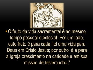  O fruto da vida sacramental é ao mesmo
   tempo pessoal e eclesial. Por um lado,
  este fruto é para cada fiel uma vida para
 Deus em Cristo Jesus; por outro, é a para
a Igreja crescimento na caridade e em sua
           missão de testemunho."
 