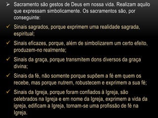  Sacramento são gestos de Deus em nossa vida. Realizam aquilo
  que expressam simbolicamente. Os sacramentos são, por
  conseguinte:
 Sinais sagrados, porque exprimem uma realidade sagrada,
  espiritual;
 Sinais eficazes, porque, além de simbolizarem um certo efeito,
  produzem-no realmente;
 Sinais da graça, porque transmitem dons diversos da graça
  divina;
 Sinais da fé, não somente porque supõem a fé em quem os
  recebe, mas porque nutrem, robustecem e exprimem a sua fé;
 Sinais da Igreja, porque foram confiados à Igreja, são
  celebrados na Igreja e em nome da Igreja, exprimem a vida da
  igreja, edificam a Igreja, tornam-se uma profissão de fé na
  Igreja.
 