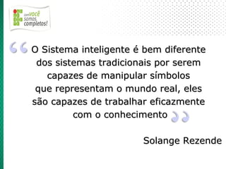 O Sistema inteligente é bem diferente
 dos sistemas tradicionais por serem
   capazes de manipular símbolos
 que representam o mundo real, eles
são capazes de trabalhar eficazmente
         com o conhecimento

                       Solange Rezende
 