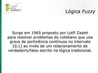 Lógica Fuzzy



  Surge em 1965 proposto por Lotfi Zadeh
para resolver problemas do cotidiano que usa
 graus de pertinência contínuos no intervalo
  [0,1] ao invés de um relacionamento de
verdadeiro/falso escrito na lógica tradicional.
 