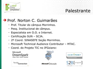 Palestrante

➔ Prof. Norton C. Guimarães
  –   Prof. Titular do câmpus Morrinhos.
  –   Pesq. Institucional de câmpus.
  –   Especialista em O.O. e Internet.
  –   Certificação SUN – SCJA.
  –   2º Coord. SINASEFE Seção Morrinhos.
  –   Microsoft Technical Audience Contributor – MTAC.
  –   Coord. do Projeto TIC no IFGoiano:
 