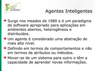 Agentes Inteligentes
➔ Surge nos meados de 1980 e é um paradigma
  de software apropriado para aplicações em
  ambientes abertos, heterogêneos e
  distribuídos.
➔ Um agente é considerado uma abstração de
  mais alto nível.
➔ Definido em termos de comportamentos e não
  em termos de atributos ou métodos.
➔ Mover-se de um sistema para outro e têm a
  capacidade de aprender novas informações.
 