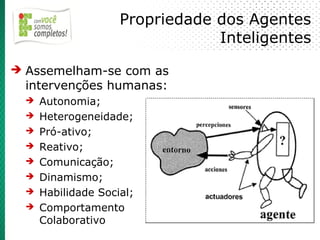 Propriedade dos Agentes
                                 Inteligentes
➔ Assemelham-se com as
  intervenções humanas:
  ➔   Autonomia;
  ➔   Heterogeneidade;
  ➔   Pró-ativo;
  ➔   Reativo;
  ➔   Comunicação;
  ➔   Dinamismo;
  ➔   Habilidade Social;
  ➔   Comportamento
      Colaborativo
 