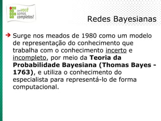 Redes Bayesianas
➔ Surge nos meados de 1980 como um modelo
  de representação do conhecimento que
  trabalha com o conhecimento incerto e
  incompleto, por meio da Teoria da
  Probabilidade Bayesiana (Thomas Bayes -
  1763), e utiliza o conhecimento do
  especialista para representá-lo de forma
  computacional.
 