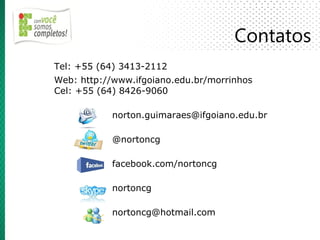 Contatos
Tel: +55 (64) 3413-2112
Web: http://www.ifgoiano.edu.br/morrinhos
Cel: +55 (64) 8426-9060

            norton.guimaraes@ifgoiano.edu.br

            @nortoncg

            facebook.com/nortoncg

            nortoncg

            nortoncg@hotmail.com
 