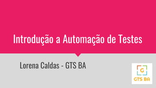 Introdução a Automação de Testes
Lorena Caldas - GTS BA
 
