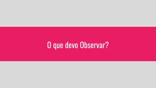O que devo Observar?
 