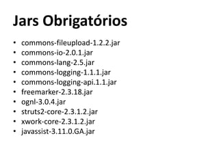 Jars Obrigatórios
• commons-fileupload-1.2.2.jar
• commons-io-2.0.1.jar
• commons-lang-2.5.jar
• commons-logging-1.1.1.jar
• commons-logging-api.1.1.jar
• freemarker-2.3.18.jar
• ognl-3.0.4.jar
• struts2-core-2.3.1.2.jar
• xwork-core-2.3.1.2.jar
• javassist-3.11.0.GA.jar
 