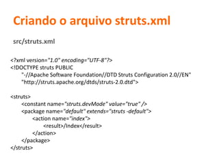 Criando o arquivo struts.xml
<?xml version="1.0" encoding="UTF-8"?>
<!DOCTYPE struts PUBLIC
"-//Apache Software Foundation//DTD Struts Configuration 2.0//EN"
"http://struts.apache.org/dtds/struts-2.0.dtd">
<struts>
<constant name="struts.devMode" value="true" />
<package name="default" extends="struts -default">
<action name="index">
<result>/Index</result>
</action>
</package>
</struts>
src/struts.xml
 