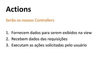 Actions
Serão os nossos Controllers
1. Fornecem dados para serem exibidos na view
2. Recebem dados das requisições
3. Executam as ações solicitadas pelo usuário
 