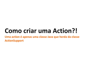 Como criar uma Action?!
Uma action é apenas uma classe Java que herda da classe
ActionSupport
 