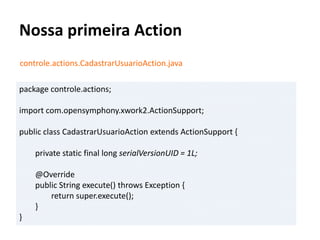 Nossa primeira Action
controle.actions.CadastrarUsuarioAction.java
package controle.actions;
import com.opensymphony.xwork2.ActionSupport;
public class CadastrarUsuarioAction extends ActionSupport {
private static final long serialVersionUID = 1L;
@Override
public String execute() throws Exception {
return super.execute();
}
}
 