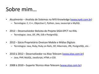 Sobre mim…
• Atualmente – Analista de Sistemas na NYX Knowledge (www.nyxk.com.br)
– Tecnologias: C, C++, Objective C, Python, Java, Javascript e MySQL
• 2012 – Desenvolvedor Bolsista do Projeto SIGA-EPCT no IFAL
– Tecnologias: Java, JSF, JPA, EJB e PostgreSQL
• 2012 – Sócio Proprietário Oneicon Mobile e Mídias Digitais
– Tecnologias: Java, Ruby, Ruby on Rails, JSF, Hibernate, JPA, PostgreSQL, etc..
• 2010 à 2012 – Desenvolvedor na Aloo Telecom (www.aloo.com.br)
– Java, PHP, MySQL, JavaScript, HTML e CSS
• 2008 à 2010 – Suporte Técnico Aloo Telecom (www.aloo.com.br)
 