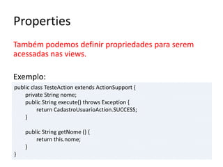 Properties
Também podemos definir propriedades para serem
acessadas nas views.
Exemplo:
public class TesteAction extends ActionSupport {
private String nome;
public String execute() throws Exception {
return CadastroUsuarioAction.SUCCESS;
}
public String getNome () {
return this.nome;
}
}
 