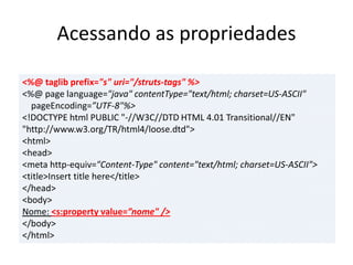 Acessando as propriedades
<%@ taglib prefix="s" uri="/struts-tags" %>
<%@ page language="java" contentType="text/html; charset=US-ASCII"
pageEncoding=”UTF-8"%>
<!DOCTYPE html PUBLIC "-//W3C//DTD HTML 4.01 Transitional//EN"
"http://www.w3.org/TR/html4/loose.dtd">
<html>
<head>
<meta http-equiv="Content-Type" content="text/html; charset=US-ASCII">
<title>Insert title here</title>
</head>
<body>
Nome: <s:property value=”nome" />
</body>
</html>
 