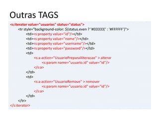Outras TAGS
<s:iterator value="usuarios" status="status">
<tr style="background-color: ${status.even ? ’#EEEEEE’ : ’#FFFFFF’}">
<td><s:property value="id"/></td>
<td><s:property value="nome"/></td>
<td><s:property value="username"/></td>
<td><s:property value="password"/></td>
<td>
<s:a action="UsuarioPreparaAlteracao" > alterar
<s:param name="usuario.id" value="id"/>
</s:a>
</td>
<td>
<s:a action="UsuarioRemove" > remover
<s:param name="usuario.id" value="id"/>
</s:a>
</td>
</tr>
</s:iterator>
 