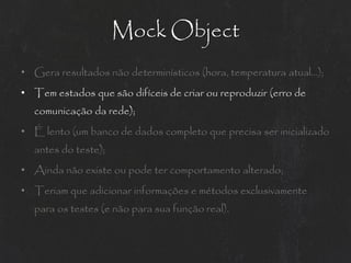 Mock Object
• Gera resultados não determinísticos (hora, temperatura atual...);
• Tem estados que são difíceis de criar ou reproduzir (erro de
  comunicação da rede);
• É lento (um banco de dados completo que precisa ser inicializado
  antes do teste);
• Ainda não existe ou pode ter comportamento alterado;
• Teriam que adicionar informações e métodos exclusivamente
  para os testes (e não para sua função real).
 