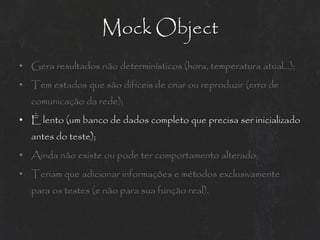 Mock Object
• Gera resultados não determinísticos (hora, temperatura atual...);
• Tem estados que são difíceis de criar ou reproduzir (erro de
  comunicação da rede);
• É lento (um banco de dados completo que precisa ser inicializado
  antes do teste);
• Ainda não existe ou pode ter comportamento alterado;
• Teriam que adicionar informações e métodos exclusivamente
  para os testes (e não para sua função real).
 