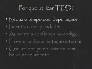 Por que utilizar TDD?
•   Reduz o tempo com depuração;
•   Incentiva a simplicidade;
•   Aumenta a confiança no código;
•   Provê uma documentação interna;
•   Cria um design no sistema com
    baixo acoplamento.
 