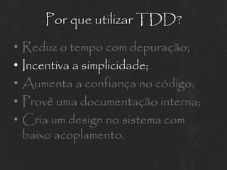 Por que utilizar TDD?
•   Reduz o tempo com depuração;
•   Incentiva a simplicidade;
•   Aumenta a confiança no código;
•   Provê uma documentação interna;
•   Cria um design no sistema com
    baixo acoplamento.
 
