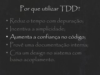 Por que utilizar TDD?
•   Reduz o tempo com depuração;
•   Incentiva a simplicidade;
•   Aumenta a confiança no código;
•   Provê uma documentação interna;
•   Cria um design no sistema com
    baixo acoplamento.
 