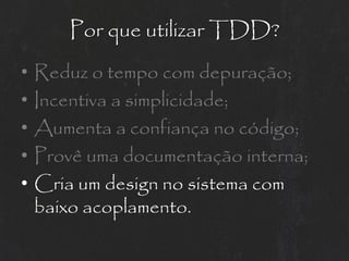 Por que utilizar TDD?
•   Reduz o tempo com depuração;
•   Incentiva a simplicidade;
•   Aumenta a confiança no código;
•   Provê uma documentação interna;
•   Cria um design no sistema com
    baixo acoplamento.
 
