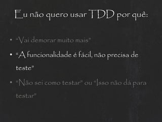 Eu não quero usar TDD por quê:

• “Vai demorar muito mais”

• “A funcionalidade é fácil, não precisa de
  teste”

• “Não sei como testar” ou “Isso não dá para
  testar”
 