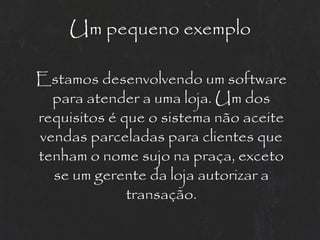 Um pequeno exemplo

Estamos desenvolvendo um software
  para atender a uma loja. Um dos
requisitos é que o sistema não aceite
vendas parceladas para clientes que
tenham o nome sujo na praça, exceto
  se um gerente da loja autorizar a
              transação.
 