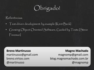 Obrigado!
Referências:
• Test-driven development: by example [Kent Beck]

• Growing Object-Oriented Software, Guided by Tests [Steve
  Freeman]




Breno Martinusso                           Magno Machado
martinusso@gmail.com                   magnomp@gmail.com
breno.virtoo.com                 blog.magnomachado.com.br
@martinusso                                   @magnomp
 
