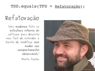 Refatoração
“Uma mudança feita na
estrutura interna do
software para deixá-lo
mais fácil de entender e
barato de modificar sem
mudar seu
comportamento
observável.”
Martin Fowler
http://martinfowler.com
TDD.equals(TFD + Refatoração);
 