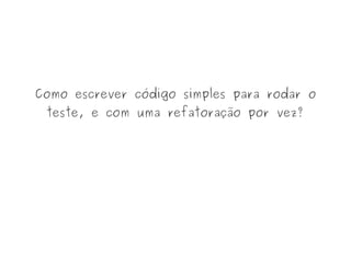 Como escrever código simples para rodar o
teste, e com uma refatoração por vez?
 