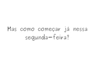 Mas como começar já nessa
segunda-feira?
 