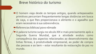 Breve histórico do turismo
O homem viaja desde os tempos antigos, quando antepassados
primitivos percorriam frequentemente longas distâncias em busca
de caça, o que lhes proporcionava o alimento e o agasalho que
eram necessários à sua sobrevivência.
Referencias bíblicas/ povo nômade
A palavra turismo surgiu no século XIX e mais precisamente após a
Segunda Guerra Mundial, que a atividade evoluiu como
consequência dos aspectos relacionados ao desenvolvimento das
linhas férreas, à produtividade empresarial, ao poder de compra
das pessoas e ao bem – estar resultante da restauração da paz no
mundo.
 
