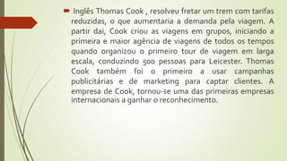  Inglês Thomas Cook , resolveu fretar um trem com tarifas
reduzidas, o que aumentaria a demanda pela viagem. A
partir dai, Cook criou as viagens em grupos, iniciando a
primeira e maior agência de viagens de todos os tempos
quando organizou o primeiro tour de viagem em larga
escala, conduzindo 500 pessoas para Leicester. Thomas
Cook também foi o primeiro a usar campanhas
publicitárias e de marketing para captar clientes. A
empresa de Cook, tornou-se uma das primeiras empresas
internacionais a ganhar o reconhecimento.
 