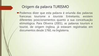 Origem da palavra TURISMO
Podemos dizer que esta palavra é oriunda das palavras
francesas tourisme e touriste. Entretanto, existem
diferentes posicionamentos quanto a sua conceituação
etimológica. Para Oliveira (2001), as palavras tourism e
tourist, de origem inglesa, já estavam registradas em
documentos desde 1760, na Inglaterra.
 