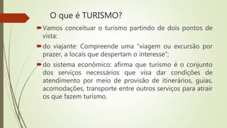 O que é TURISMO?
Vamos conceituar o turismo partindo de dois pontos de
vista:
do viajante: Compreende uma “viagem ou excursão por
prazer, a locais que despertam o interesse”;
do sistema econômico: afirma que turismo é o conjunto
dos serviços necessários que visa dar condições de
atendimento por meio de provisão de itinerários, guias,
acomodações, transporte entre outros serviços para atrair
os que fazem turismo.
 